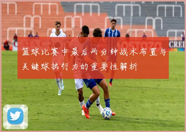 篮球比赛中最后两分钟战术布置与关键球执行力的重要性解析