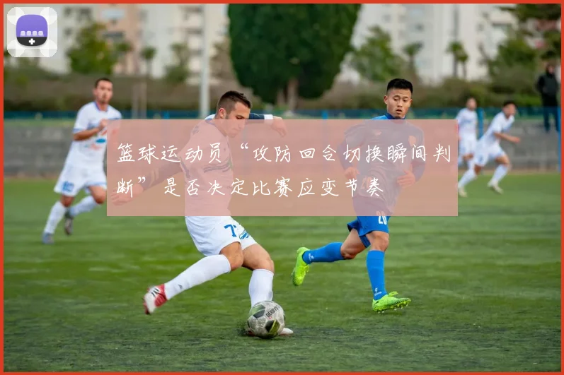 篮球运动员“攻防回合切换瞬间判断”是否决定比赛应变节奏